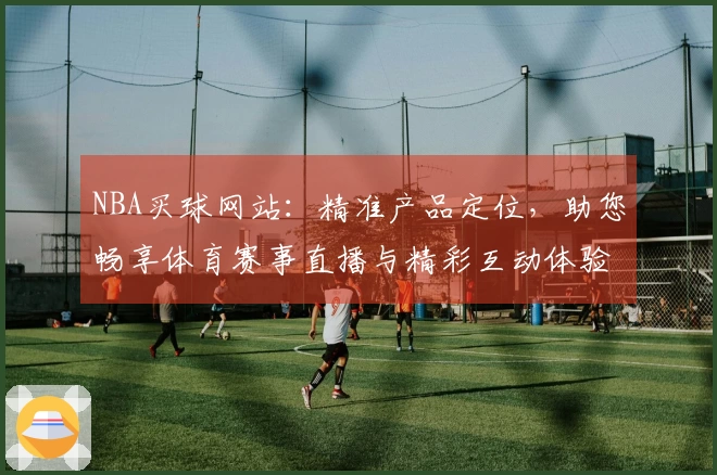 NBA买球网站:精准产品定位,助您畅享体育赛事直播与精彩互动体验